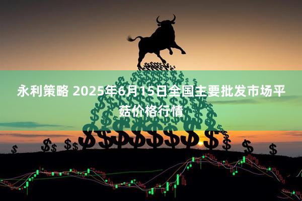 永利策略 2025年6月15日全国主要批发市场平菇价格行情