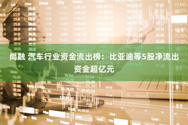 尚融 汽车行业资金流出榜：比亚迪等5股净流出资金超亿元