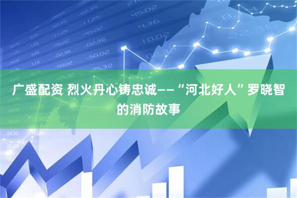 广盛配资 烈火丹心铸忠诚——“河北好人”罗晓智的消防故事