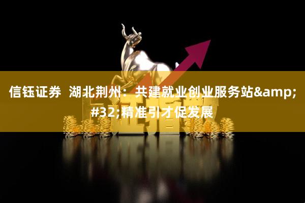 信钰证券  湖北荆州：共建就业创业服务站&#32;精准引才促发展