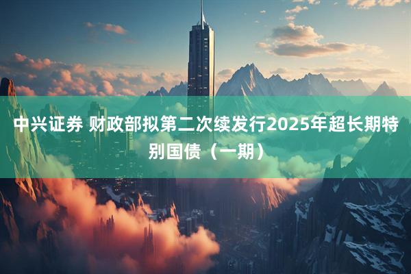 中兴证券 财政部拟第二次续发行2025年超长期特别国债（一期）