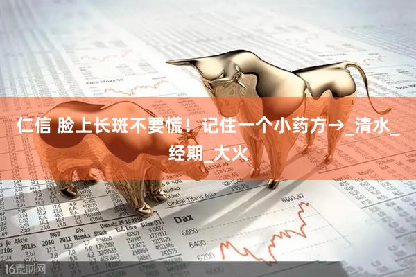 仁信 脸上长斑不要慌！记住一个小药方→_清水_经期_大火