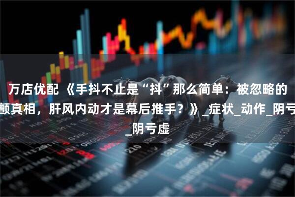 万店优配 《手抖不止是“抖”那么简单：被忽略的震颤真相，肝风内动才是幕后推手？》_症状_动作_阴亏虚