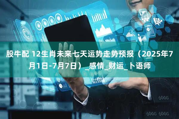 股牛配 12生肖未来七天运势走势预报（2025年7月1日-7月7日）_感情_财运_卜语师