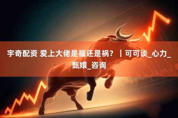 宇奇配资 爱上大佬是福还是祸？｜可可谈_心力_甄嬛_咨询
