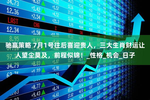 驰赢策略 7月1号往后喜迎贵人，三大生肖财运让人望尘莫及，前程似锦！_性格_机会_日子
