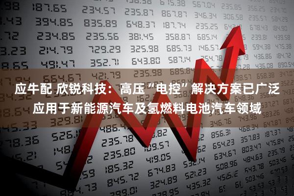 应牛配 欣锐科技：高压“电控”解决方案已广泛应用于新能源汽车及氢燃料电池汽车领域