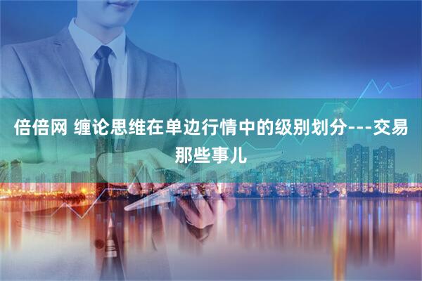 倍倍网 缠论思维在单边行情中的级别划分---交易那些事儿