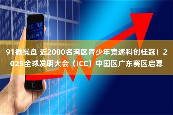 91微操盘 近2000名湾区青少年竞逐科创桂冠！2025全球发明大会（ICC）中国区广东赛区启幕