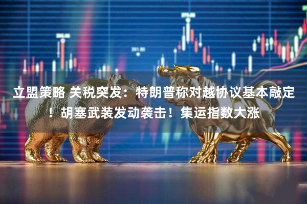 立盟策略 关税突发：特朗普称对越协议基本敲定！胡塞武装发动袭击！集运指数大涨
