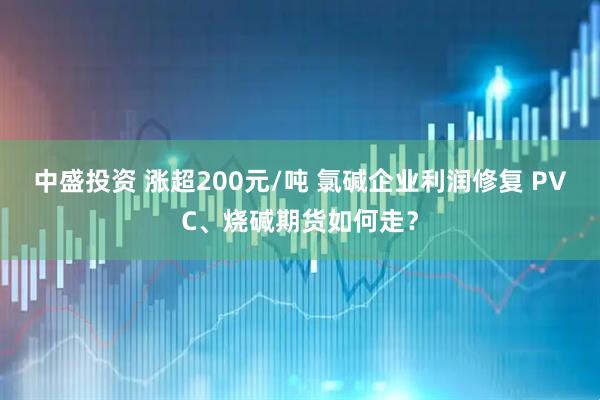 中盛投资 涨超200元/吨 氯碱企业利润修复 PVC、烧碱期货如何走？
