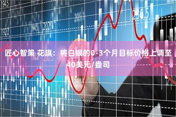 匠心智策 花旗：将白银的0-3个月目标价格上调至40美元/盎司