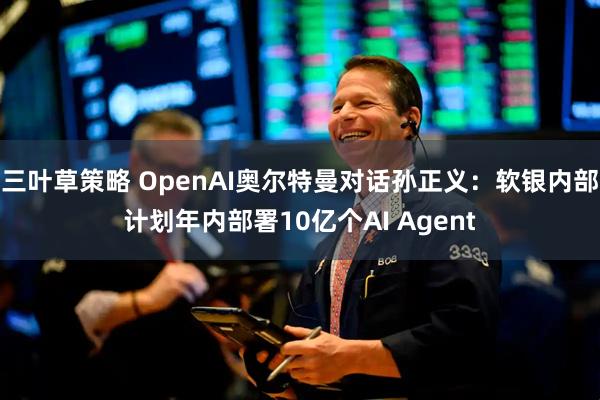 三叶草策略 OpenAI奥尔特曼对话孙正义：软银内部计划年内部署10亿个AI Agent
