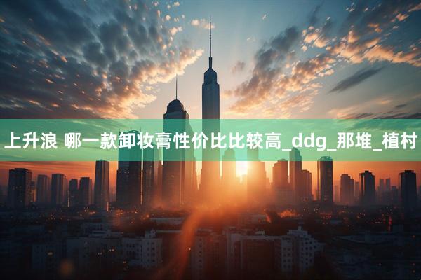 上升浪 哪一款卸妆膏性价比比较高_ddg_那堆_植村