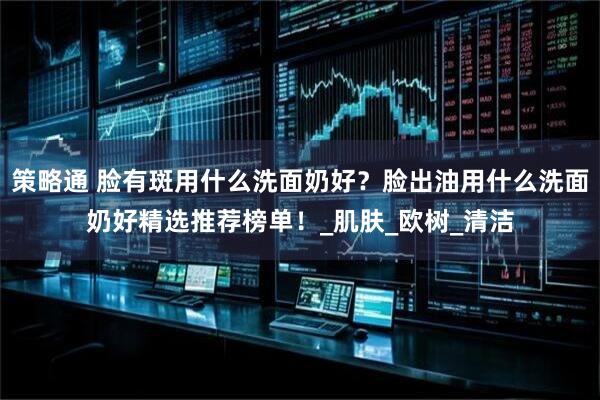 策略通 脸有斑用什么洗面奶好？脸出油用什么洗面奶好精选推荐榜单！_肌肤_欧树_清洁