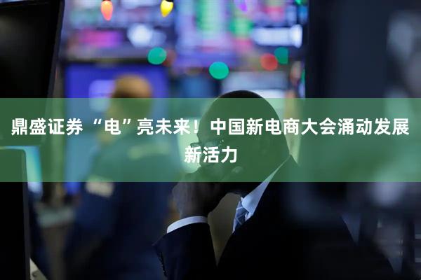 鼎盛证券 “电”亮未来！中国新电商大会涌动发展新活力