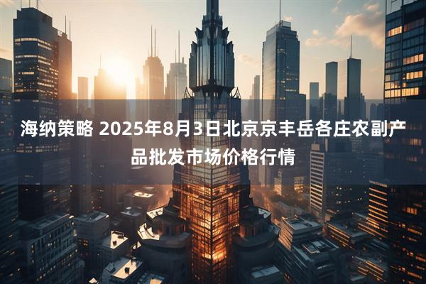 海纳策略 2025年8月3日北京京丰岳各庄农副产品批发市场价格行情