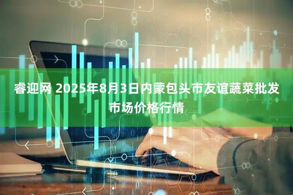 睿迎网 2025年8月3日内蒙包头市友谊蔬菜批发市场价格行情