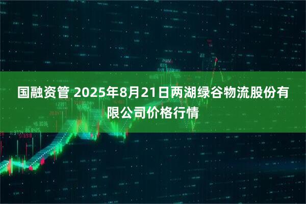 国融资管 2025年8月21日两湖绿谷物流股份有限公司价格行情