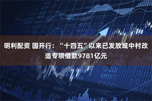 明利配资 国开行：“十四五”以来已发放城中村改造专项借款9781亿元