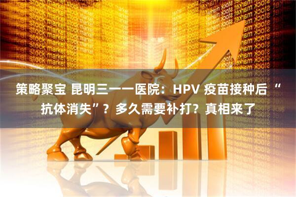 策略聚宝 昆明三一一医院:HPV 疫苗接种后 “抗体消失”?多久需要补打?真相来了