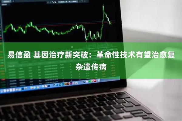 易信盈 基因治疗新突破：革命性技术有望治愈复杂遗传病