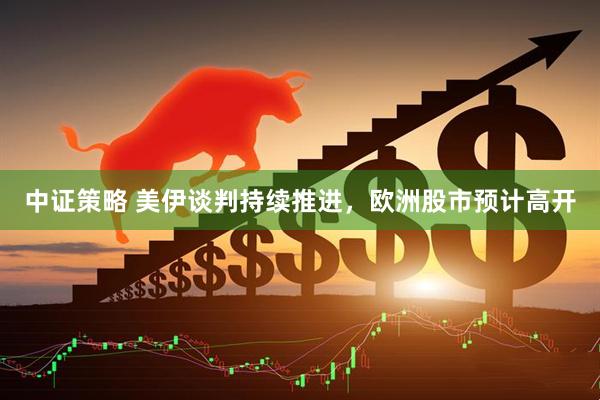 中证策略 美伊谈判持续推进，欧洲股市预计高开